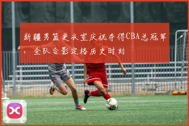 新疆男篮更衣室庆祝夺得CBA总冠军，全队合影定格历史时刻