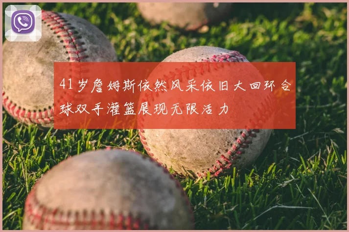 41岁詹姆斯依然风采依旧大回环合球双手灌篮展现无限活力