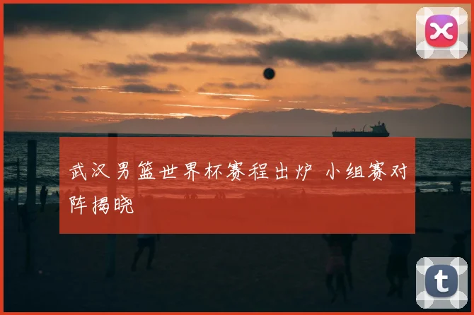 武汉男篮世界杯赛程出炉 小组赛对阵揭晓