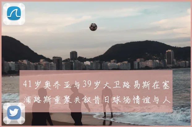 41岁奥乔亚与39岁大卫路易斯在塞浦路斯重聚共叙昔日球场情谊与人生故事