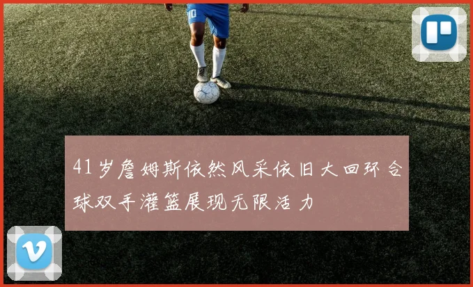 41岁詹姆斯依然风采依旧大回环合球双手灌篮展现无限活力