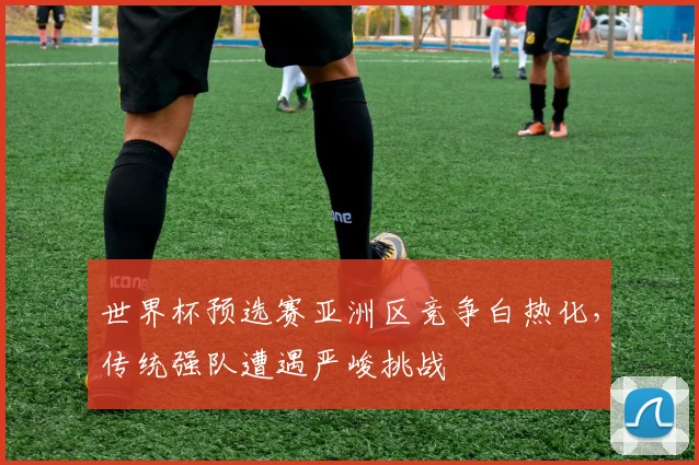世界杯预选赛亚洲区竞争白热化,传统强队遭遇严峻挑战