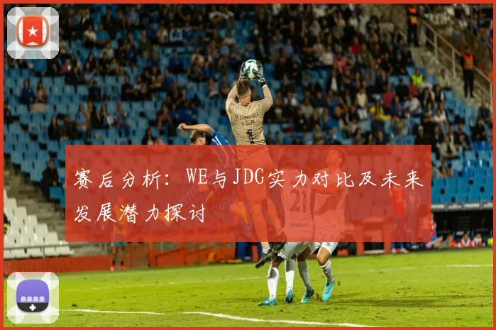 赛后分析:WE与JDG实力对比及未来发展潜力探讨