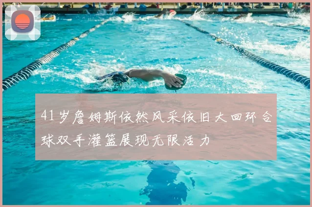 41岁詹姆斯依然风采依旧大回环合球双手灌篮展现无限活力