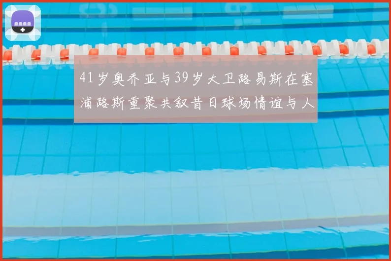41岁奥乔亚与39岁大卫路易斯在塞浦路斯重聚共叙昔日球场情谊与人生故事