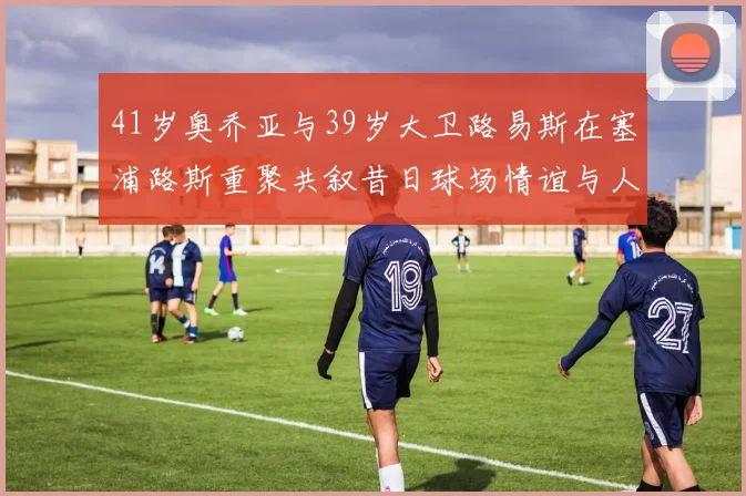 41岁奥乔亚与39岁大卫路易斯在塞浦路斯重聚共叙昔日球场情谊与人生故事