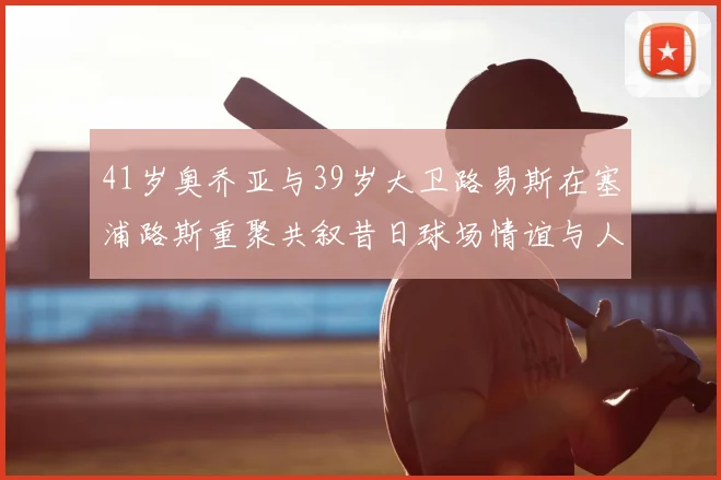 41岁奥乔亚与39岁大卫路易斯在塞浦路斯重聚共叙昔日球场情谊与人生故事