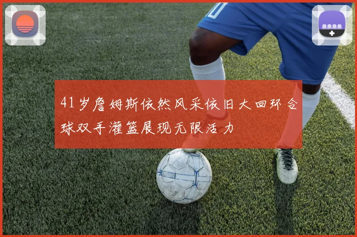 41岁詹姆斯依然风采依旧大回环合球双手灌篮展现无限活力