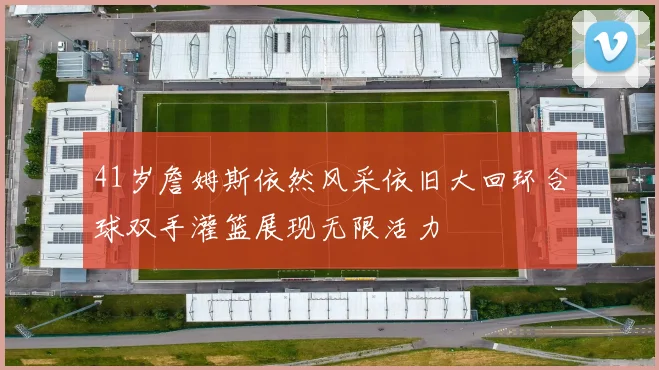 41岁詹姆斯依然风采依旧大回环合球双手灌篮展现无限活力