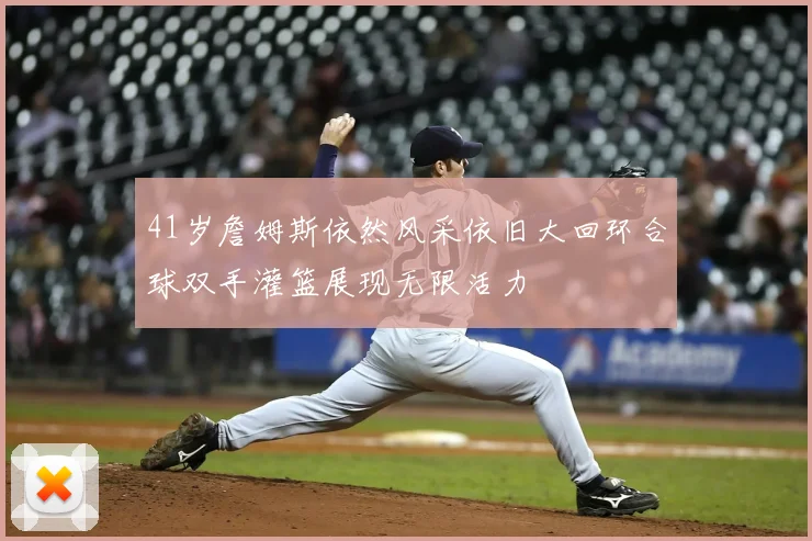 41岁詹姆斯依然风采依旧大回环合球双手灌篮展现无限活力