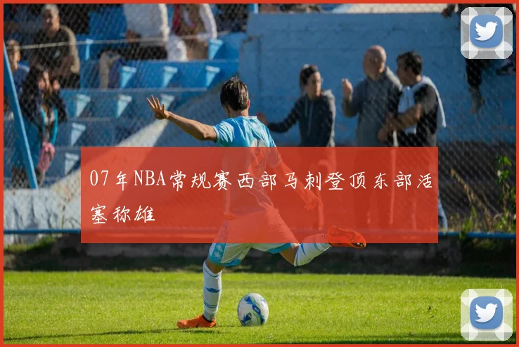 07年NBA常规赛西部马刺登顶东部活塞称雄