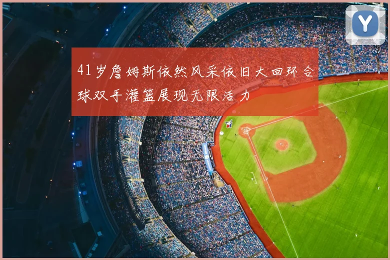 41岁詹姆斯依然风采依旧大回环合球双手灌篮展现无限活力