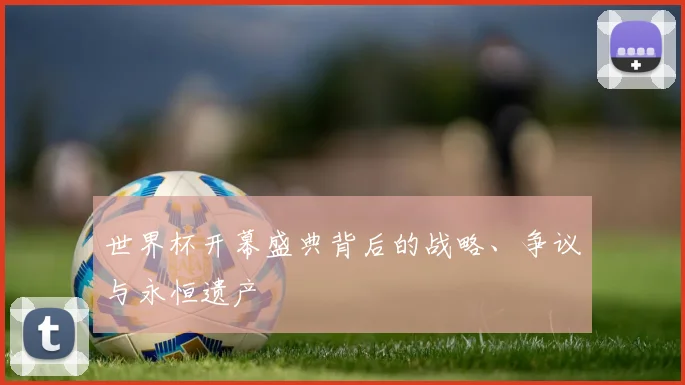 世界杯开幕盛典背后的战略、争议与永恒遗产