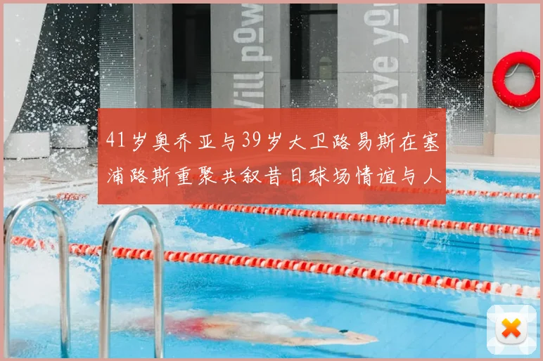 41岁奥乔亚与39岁大卫路易斯在塞浦路斯重聚共叙昔日球场情谊与人生故事