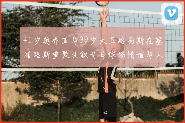 41岁奥乔亚与39岁大卫路易斯在塞浦路斯重聚共叙昔日球场情谊与人生故事