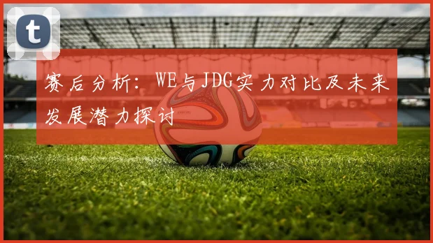 赛后分析:WE与JDG实力对比及未来发展潜力探讨