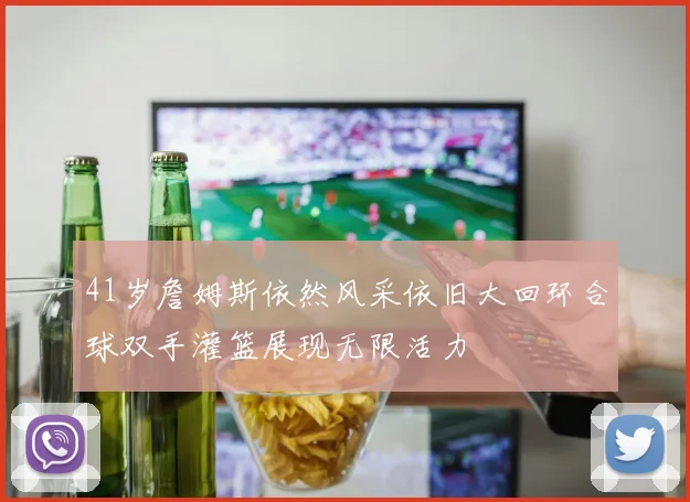41岁詹姆斯依然风采依旧大回环合球双手灌篮展现无限活力