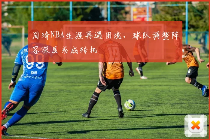周琦NBA生涯再遇困境，球队调整阵容深度或成转机