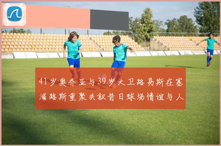 41岁奥乔亚与39岁大卫路易斯在塞浦路斯重聚共叙昔日球场情谊与人生故事