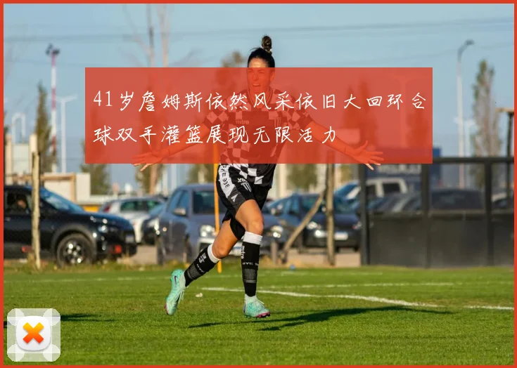 41岁詹姆斯依然风采依旧大回环合球双手灌篮展现无限活力