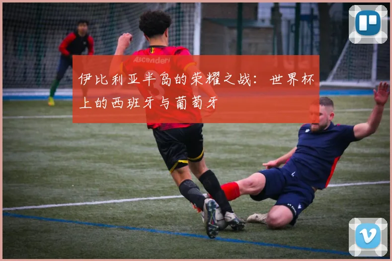 伊比利亚半岛的荣耀之战:世界杯上的西班牙与葡萄牙