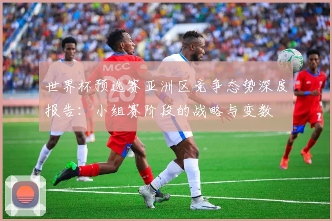 世界杯预选赛亚洲区竞争态势深度报告:小组赛阶段的战略与变数