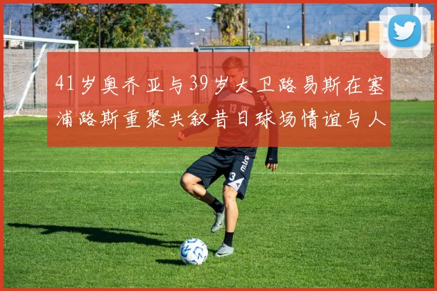 41岁奥乔亚与39岁大卫路易斯在塞浦路斯重聚共叙昔日球场情谊与人生故事