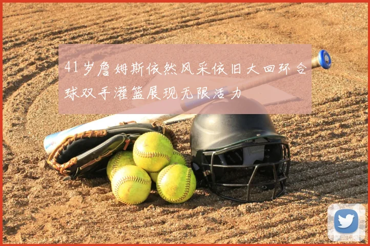 41岁詹姆斯依然风采依旧大回环合球双手灌篮展现无限活力
