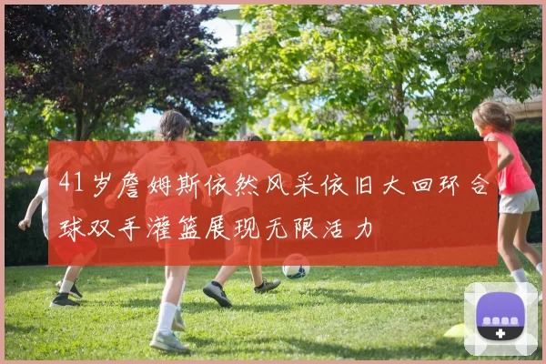 41岁詹姆斯依然风采依旧大回环合球双手灌篮展现无限活力