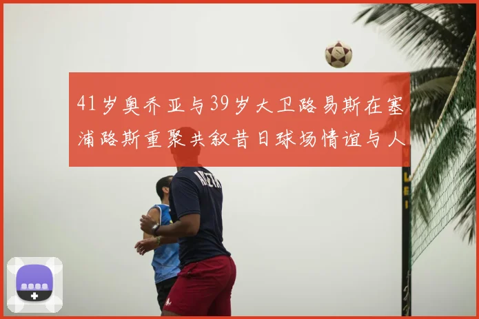 41岁奥乔亚与39岁大卫路易斯在塞浦路斯重聚共叙昔日球场情谊与人生故事