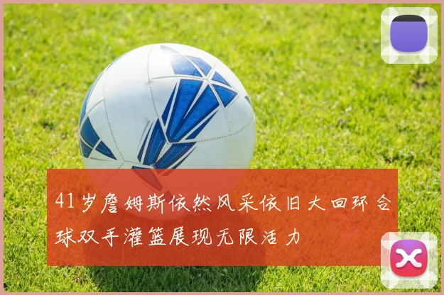 41岁詹姆斯依然风采依旧大回环合球双手灌篮展现无限活力