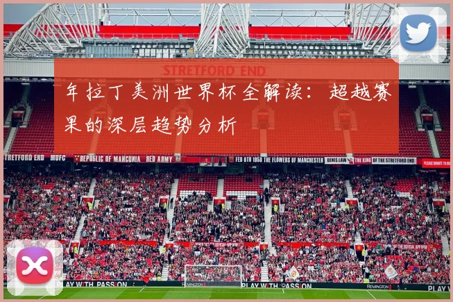 年拉丁美洲世界杯全解读：超越赛果的深层趋势分析