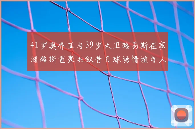 41岁奥乔亚与39岁大卫路易斯在塞浦路斯重聚共叙昔日球场情谊与人生故事