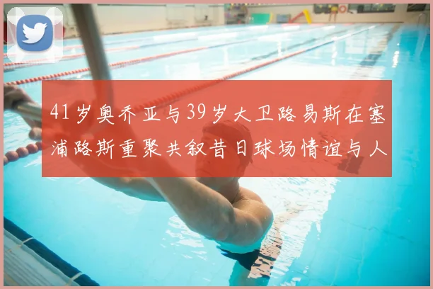 41岁奥乔亚与39岁大卫路易斯在塞浦路斯重聚共叙昔日球场情谊与人生故事