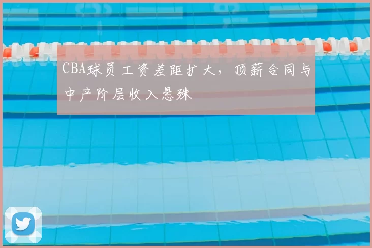 CBA球员工资差距扩大，顶薪合同与中产阶层收入悬殊