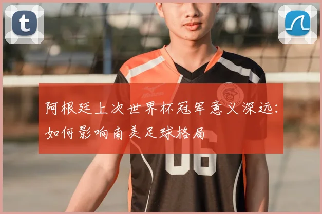 阿根廷上次世界杯冠军意义深远:如何影响南美足球格局