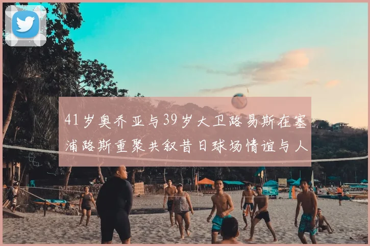 41岁奥乔亚与39岁大卫路易斯在塞浦路斯重聚共叙昔日球场情谊与人生故事