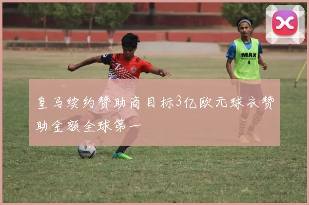 皇马续约赞助商目标3亿欧元球衣赞助金额全球第一