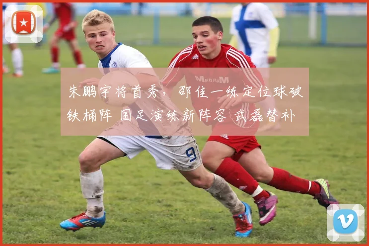 朱鹏宇将首秀,邵佳一练定位球破铁桶阵 国足演练新阵容 武磊替补