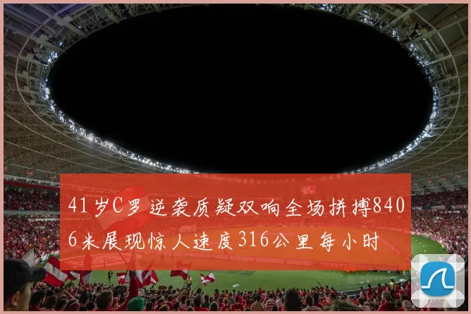 41岁C罗逆袭质疑双响全场拼搏8406米展现惊人速度316公里每小时