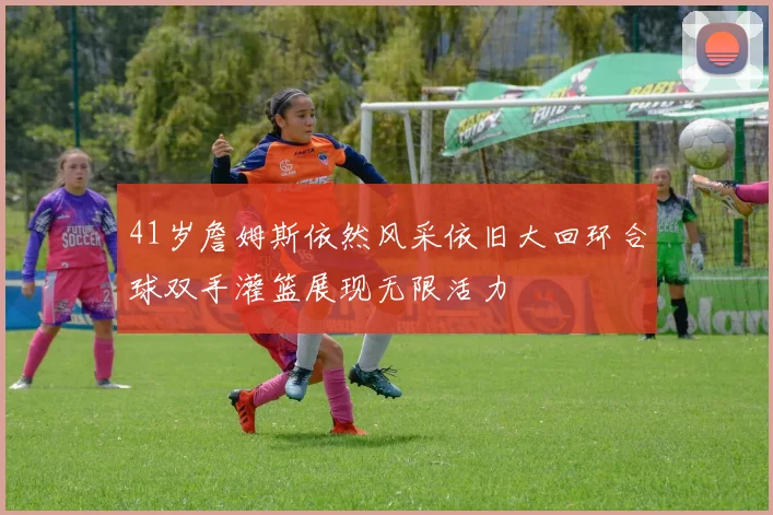 41岁詹姆斯依然风采依旧大回环合球双手灌篮展现无限活力