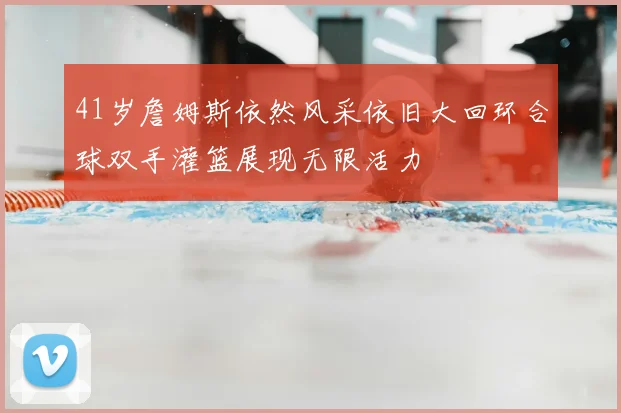 41岁詹姆斯依然风采依旧大回环合球双手灌篮展现无限活力