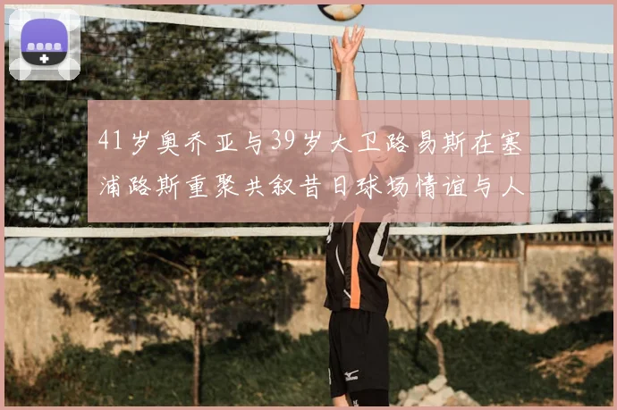 41岁奥乔亚与39岁大卫路易斯在塞浦路斯重聚共叙昔日球场情谊与人生故事