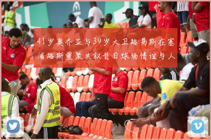 41岁奥乔亚与39岁大卫路易斯在塞浦路斯重聚共叙昔日球场情谊与人生故事