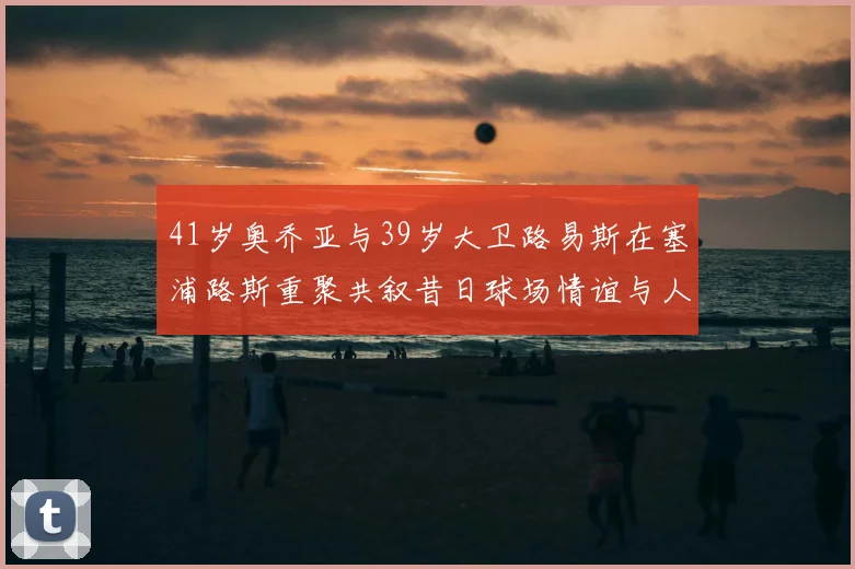 41岁奥乔亚与39岁大卫路易斯在塞浦路斯重聚共叙昔日球场情谊与人生故事