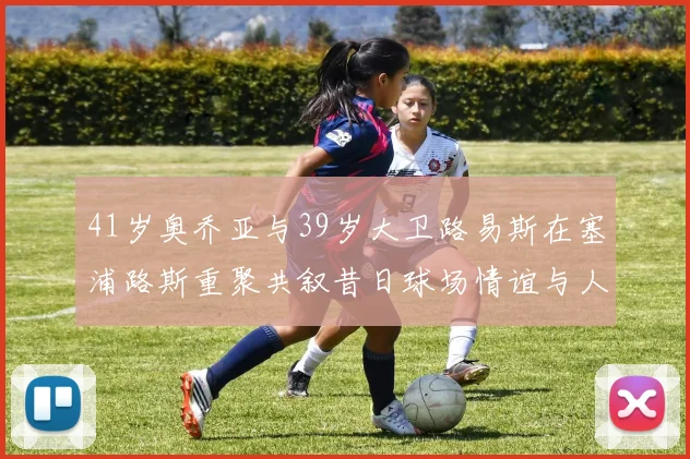 41岁奥乔亚与39岁大卫路易斯在塞浦路斯重聚共叙昔日球场情谊与人生故事