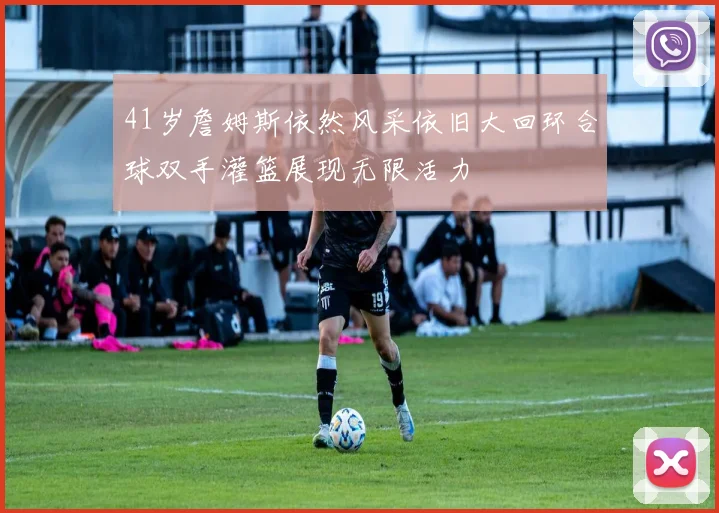 41岁詹姆斯依然风采依旧大回环合球双手灌篮展现无限活力
