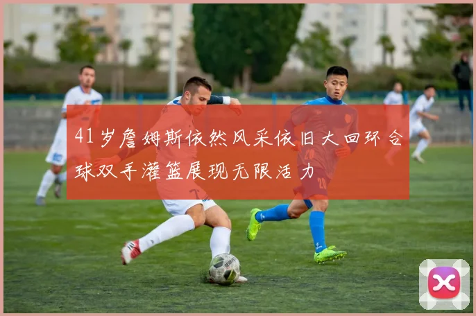41岁詹姆斯依然风采依旧大回环合球双手灌篮展现无限活力
