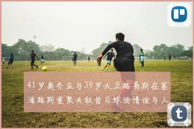 41岁奥乔亚与39岁大卫路易斯在塞浦路斯重聚共叙昔日球场情谊与人生故事