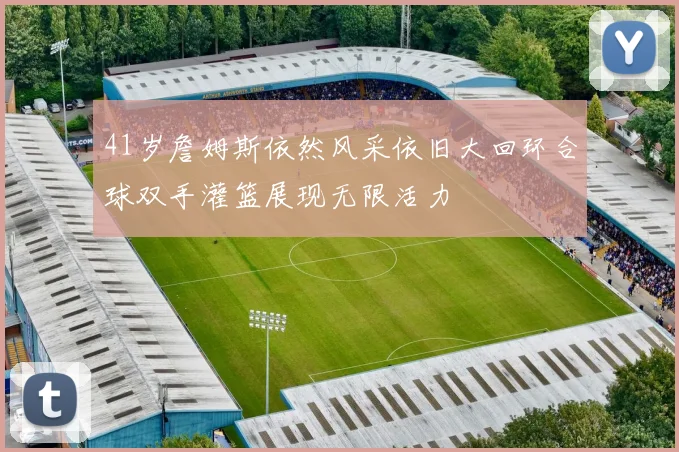 41岁詹姆斯依然风采依旧大回环合球双手灌篮展现无限活力